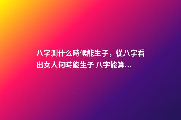 八字測什么時候能生子，從八字看出女人何時能生子 八字能算出什么時候有孩子嗎，算八字能知道自己何時才有孩子嗎？-第1張-觀點-玄機派